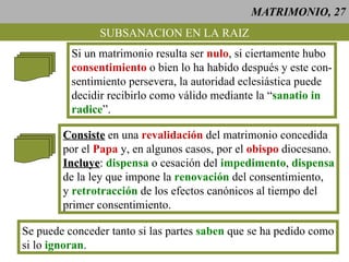 MATRIMONIO, 27 SUBSANACION EN LA RAIZ Si un matrimonio resulta ser  nulo , si ciertamente hubo consentimiento  o bien lo ha habido después y este con- sentimiento persevera, la autoridad eclesiástica puede decidir recibirlo como válido mediante la “ sanatio in radice ”. Consiste  en una  revalidación  del matrimonio concedida por el  Papa  y, en algunos casos, por el  obispo  diocesano. Incluye :  dispensa  o cesación del  impedimento ,  dispensa de la ley que impone la  renovación  del consentimiento, y  retrotracción  de los efectos canónicos al tiempo del primer consentimiento. Se puede conceder tanto si las partes  saben  que se ha pedido como si lo  ignoran . 