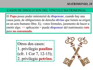 MATRIMONIO, 28 CASOS DE DISOLUCION DEL VINCULO MATRIMONIAL El  Papa  posee poder ministerial de  dispensar , cuando hay una causa justa, de obligaciones de derecho  divino   que tienen su origen en un acto humano libre. Ej.: votos formales, juramento de hacer u  omitir algo.   =>  aplicación = puede  dispensar  del matrimonio  rato pero  no consumado . Otros dos casos: 1. privilegio  paulino   (cfr. 1 Cor 7, 12-15); 2. privilegio  petrino . 