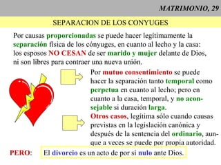 MATRIMONIO, 29 SEPARACION DE LOS CONYUGES Por causas  proporcionadas  se puede hacer legítimamente la separación  física de los cónyuges, en cuanto al lecho y la casa: los esposos  NO CESAN  de ser  marido y mujer  delante de Dios, ni son libres para contraer una nueva unión. Por  mutuo consentimiento  se puede hacer la separación tanto  temporal  como perpetua  en cuanto al lecho; pero en cuanto a la casa, temporal, y  no acon- sejable  si duración  larga . Otros casos , legítima sólo cuando causas previstas en la legislación canónica y después de la sentencia del  ordinario , aun- que a veces se puede por propia autoridad. PERO : El  divorcio  es un acto de por sí  nulo  ante Dios. 