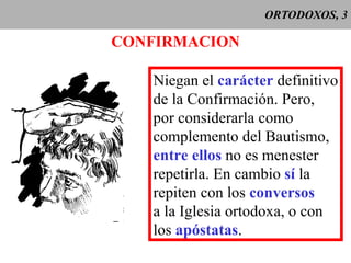 ORTODOXOS, 3 CONFIRMACION Niegan el  carácter  definitivo de la Confirmación. Pero, por considerarla como complemento del Bautismo, entre ellos  no es menester repetirla. En cambio  sí  la repiten con los  conversos a la Iglesia ortodoxa, o con los  apóstatas . 
