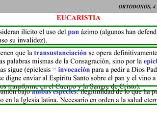 ORTODOXOS, 4 EUCARISTIA Consideran ilícito el uso del  pan  ázimo (algunos han defendido incluso su invalidez). Sostienen que la  transustanciación  se opera definitivamente no por las palabras mismas de la Consagración, sino por la  epiclesis que las sigue (epiclesis =  invocación  para a pedir a Dios Padre que se digne enviar al Espíritu Santo sobre el pan y el vino a fin de que los transforme en el Cuerpo y la Sangre de Cristo).  Comunión bajo  ambas especies : ilegitimidad de lo que ha preva- lecido en la Iglesia latina. Necesario en orden a la salud eterna. 