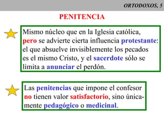 ORTODOXOS, 5 PENITENCIA Mismo núcleo que en la Iglesia católica, pero  se advierte cierta influencia  protestante : el que absuelve invisiblemente los pecados es el mismo Cristo, y el  sacerdote  sólo se limita a  anunciar  el perdón. Las  penitencias  que impone el confesor no  tienen valor  satisfactorio , sino única- mente  pedagógico  o  medicinal . 