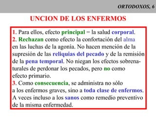 ORTODOXOS, 6 UNCION DE LOS ENFERMOS 1 . Para ellos, efecto  principal  = la salud  corporal . 2 .  Rechazan  como efecto la confortación del  alma en las luchas de la agonía. No hacen mención de la supresión de las  reliquias del pecado  y de la remisión de la  pena temporal . No niegan los efectos sobrena- turales de perdonar los pecados, pero  no  como efecto primario. 3 . Como  consecuencia , se administra no sólo a los enfermos graves, sino a  toda clase de enfermos . A veces incluso a los  sanos  como remedio preventivo de la misma enfermedad. 