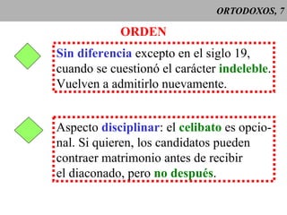 ORTODOXOS, 7 ORDEN Sin diferencia  excepto en el siglo 19, cuando se cuestionó el carácter  indeleble . Vuelven a admitirlo nuevamente. Aspecto  disciplinar : el  celibato  es opcio- nal. Si quieren, los candidatos pueden contraer matrimonio antes de recibir el diaconado, pero  no después . 