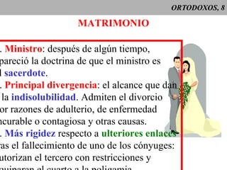 ORTODOXOS, 8 MATRIMONIO 1 .  Ministro : después de algún tiempo, apareció la doctrina de que el ministro es el  sacerdote . 2 .  Principal divergencia : el alcance que dan  a la  indisolubilidad . Admiten el divorcio por razones de adulterio, de enfermedad  incurable o contagiosa y otras causas. 3 .  Más rigidez  respecto a  ulteriores enlaces tras el fallecimiento de uno de los cónyuges: autorizan el tercero con restricciones y equiparan el cuarto a la poligamia. 