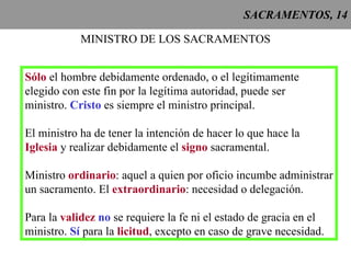 SACRAMENTOS, 14 MINISTRO DE LOS SACRAMENTOS Sólo  el hombre debidamente ordenado, o el legítimamente elegido con este fin por la legítima autoridad, puede ser ministro.  Cristo  es siempre el ministro principal. El ministro ha de tener la intención de hacer lo que hace la Iglesia  y realizar debidamente el  signo  sacramental. Ministro  ordinario : aquel a quien por oficio incumbe administrar un sacramento. El  extraordinario : necesidad o delegación. Para la  validez  no  se requiere la fe ni el estado de gracia en el ministro.  Sí  para la  licitud , excepto en caso de grave necesidad.  