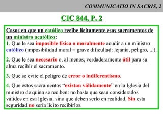 COMMUNICATIO IN SACRIS, 2 CIC 844, P. 2 Casos en que un  católico  recibe lícitamente esos sacramentos de un  ministro acatólico : 1 . Que le sea  imposible física o moralmente  acudir a un ministro católico  (imposibilidad moral = grave dificultad: lejanía, peligro, ...). 2 . Que le sea  necesario  o, al menos, verdaderamente  útil  para su  alma recibir el sacramento. 3 . Que se evite el peligro de  error o indiferentismo . 4 . Que estos sacramentos “ existan válidamente ” en la Iglesia del ministro de quien se reciben: no basta que sean considerados  válidos en esa Iglesia, sino que deben serlo en realidad.  Sin  esta seguridad  no  sería lícito recibirlos. 