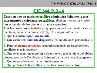 COMMUNICATIO IN SACRIS, 3 CIC 844, P. 3 - 4 Casos en que un  ministro católico  administra lícitamente esos sacramentos a cristianos  no católicos : distinguir entre los cristia- nos orientales de los demás cristianos separados: 1. A los cristianos  orientales   y equiparados a ellos en materia sacra- mental a juicio de la Santa Sede (ej.: los viejos católicos): a. Que los pidan  espontáneamente . b. Que estén  debidamente  dispuestos (fe, condiciones personales...). 2. Para  los demás cristianos  separados (además de las anteriores, condiciones más severas): a. Que se encuentren en  peligro de muerte  o que, a juicio del obispo diocesano o de la Conferencia Episcopal, urja otra necesidad  grave . b. Que  no  puedan acudir a un ministro propio. c. Que profesen la  fe católica  respecto a esos sacramentos. 
