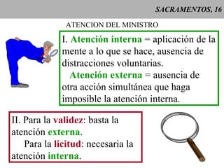SACRAMENTOS, 16 ATENCION DEL MINISTRO I.  Atención interna  = aplicación de la mente a lo que se hace, ausencia de distracciones voluntarias.  Atención externa  = ausencia de otra acción simultánea que haga imposible la atención interna.   II. Para la  validez : basta la atención  externa . Para la  licitud : necesaria la atención  interna . 