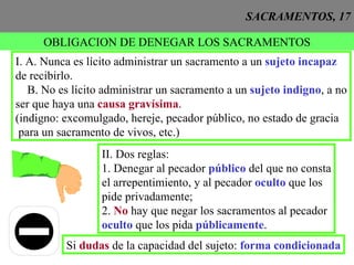 SACRAMENTOS, 17 OBLIGACION DE DENEGAR LOS SACRAMENTOS I. A. Nunca es lícito administrar un sacramento a un  sujeto incapaz de recibirlo. B. No es lícito administrar un sacramento a un  sujeto indigno , a no ser que haya una  causa gravísima . (indigno: excomulgado, hereje, pecador público, no estado de gracia para un sacramento de vivos, etc.) II. Dos reglas: 1. Denegar al pecador  público  del que no consta el arrepentimiento, y al pecador  oculto  que los  pide privadamente; 2.  No  hay que negar los sacramentos al pecador  oculto  que los pida  públicamente . Si  dudas  de la capacidad del sujeto:  forma condicionada 