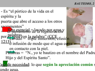 BAUTISMO, 2 - Es “el pórtico de la vida en el espíritu y la puerta que abre el acceso a los otros sacramentos” =  “el sacramento de la regeneración por el agua con la palabra” ( CCE 1213 ). Rito esencial  = lavado por agua y  palabras. Lavado =  triple inmersión; efusión o infusión de modo que el agua corra en contacto con la piel. Palabras =  “N., yo te bautizo en el nombre del Padre y del Hijo y del Espíritu Santo”. Caso de necesidad : lo que  según la apreciación común  sigue siendo agua. 