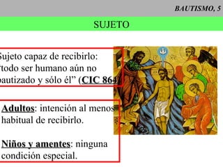 BAUTISMO, 5 SUJETO Sujeto capaz de recibirlo: “ todo ser humano aún no  bautizado y sólo él” ( CIC 864 ) Adultos : intención al menos  habitual de recibirlo. Niños y amentes : ninguna  condición especial. 