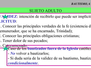 BAUTISMO, 6 SUJETO ADULTO VALIDEZ : intención de recibirlo que puede ser implícita. LICITUD : 1. Conocer las principales verdades de la fe (existencia de Dios, remunerador, que se ha encarnado, Trinidad); 2. Conocer las principales obligaciones cristianas; 3. Tener dolor de sus pecados; 4. Catecumenado.  Caso de los  bautizados fuera de la Iglesia  católica: -   No  volver a bautizarlos; - Si duda seria de la validez de su bautismo, bautizar condicionalmente . 