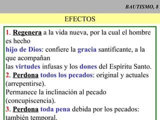 BAUTISMO, 8 EFECTOS 1 .  Regenera  a la vida nueva, por la cual el hombre es hecho hijo de Dios : confiere la  gracia  santificante, a la que acompañan las  virtudes  infusas y los  dones  del Espíritu Santo. 2 .  Perdona   todos los pecados : original y actuales (arrepentirse). Permanece la inclinación al pecado (concupiscencia). 3 .  Perdona   toda pena  debida por los pecados: también temporal. 4 .  Imprime   el  carácter , que nos asemeja a Cristo y da la capacidad de recibir los otros sacramentos. Imborrable. 5 .  Da  la  gracia sacramental : derecho a especiales ayudas para ejercitar la fe, llevar una vida cristiana y recibir bien los demás sacramentos. 6 .  Incorpora  a la  Iglesia  (Cuerpo de Cristo),  constituye  un vínculo sacramental de  unidad  de los cristianos.  