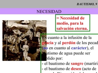 BAUTISMO, 9 NECESIDAD = Necesidad de medio, para la salvación eterna. En cuanto a la infusión de la gracia  y al  perdón  de los pecados ( no  en cuanto al  carácter ), el  bautismo de agua puede ser suplido por: - el bautismo de  sangre  (martirio) - el bautismo de  deseo  (acto de  amor de Dios unido al deseo, al menos implícito, del bautismo). 