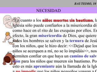 BAUTISMO, 10 NECESIDAD “ En cuanto a los  niños muertos sin bautismo , la Iglesia sólo puede confiarlos a la misericordia divina, como hace en el rito de las exequias por ellos. En  efecto, la gran  misericordia  de Dios, que quiere que todos los hombres se salven y la  ternura  de Jesús  con los niños, que le hizo decir: <<Dejad que los niños se acerquen a mí, no se lo impidáis>>, nos  permiten confiar en que haya un  camino de salva- ción  para los niños que mueren sin bautismo. Por esto es más  apremiante   aún la llamada de la Iglesia a  no impedir  que los niños pequeños vengan a Cristo por el don del santo  bautismo ” ( CCE 1261 ). 