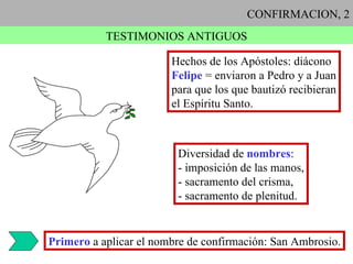 CONFIRMACION, 2 TESTIMONIOS ANTIGUOS Hechos de los Apóstoles: diácono Felipe  = enviaron a Pedro y a Juan para que los que bautizó recibieran el Espíritu Santo. Diversidad de  nombres : - imposición de las manos, - sacramento del crisma, - sacramento de plenitud. Primero  a aplicar el nombre de confirmación: San Ambrosio. 