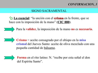 CONFIRMACION, 3 SIGNO SACRAMENTAL Lo esencial : “la unción con el  crisma  en la frente, que se hace con la imposición de la mano” ( CIC 880 ). Para la  validez , la imposición de la mano  no  es  necesaria . Crisma  = aceite consagrado por el obispo en la  misa crismal  del Jueves Santo: aceite de oliva mezclado con una pequeña cantidad de   bálsamo . Forma  en el rito latino: N. “recibe por esta señal el don del Espíritu Santo”. 