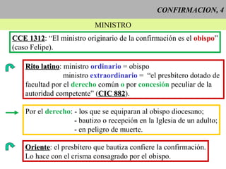 CONFIRMACION, 4 MINISTRO CCE 1312 : “El ministro originario de la confirmación es el  obispo ” (caso Felipe). Rito latino : ministro  ordinario  = obispo ministro  extraordinario  =  “el presbítero dotado de  facultad por el  derecho  común  o  por  concesión  peculiar de la autoridad competente” ( CIC 882 ).  Por el  derecho : - los que se equiparan al obispo diocesano; - bautizo o recepción en la Iglesia de un adulto; - en peligro de muerte.  Oriente : el presbítero que bautiza confiere la confirmación. Lo hace con el crisma consagrado por el obispo. 
