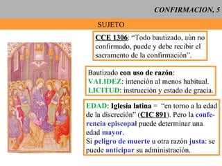 CONFIRMACION, 5 SUJETO CCE 1306 : “Todo bautizado, aún no confirmado, puede y debe recibir el sacramento de la confirmación”. Bautizado  con uso de razón : VALIDEZ : intención al menos habitual. LICITUD : instrucción y estado de gracia. EDAD :  Iglesia latina  =  “en torno a la edad de la discreción” ( CIC 891 ). Pero la  confe- rencia episcopal  puede determinar una edad  mayor . Si  peligro de muerte  u otra razón  justa : se puede  anticipar  su administración. 