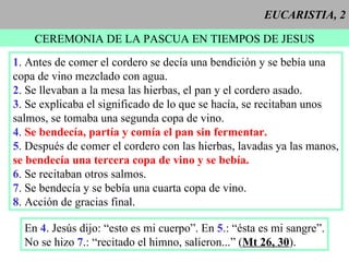 EUCARISTIA, 2 CEREMONIA DE LA PASCUA EN TIEMPOS DE JESUS 1 . Antes de comer el cordero se decía una bendición y se bebía una copa de vino mezclado con agua. 2 . Se llevaban a la mesa las hierbas, el pan y el cordero asado. 3 . Se explicaba el significado de lo que se hacía, se recitaban unos  salmos, se tomaba una segunda copa de vino. 4 .  Se bendecía, partía y comía el pan sin fermentar. 5 . Después de comer el cordero con las hierbas, lavadas ya las manos, se bendecía una tercera copa de vino y se bebía. 6 . Se recitaban otros salmos. 7 . Se bendecía y se bebía una cuarta copa de vino. 8 . Acción de gracias final. En  4 . Jesús dijo: “esto es mi cuerpo”. En  5 .: “ésta es mi sangre”. No se hizo  7 .: “recitado el himno, salieron...” ( Mt 26, 30 ). 