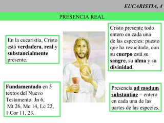 EUCARISTIA, 4 PRESENCIA REAL Cristo presente todo entero en cada una de las especies: puesto que ha resucitado, con su  cuerpo  está su  sangre , su  alma  y su divinidad . Presencia  ad modum substantiae  = entero en cada una de las  partes de las especies. En la eucaristía, Cristo está  verdadera ,  real  y substancialmente presente. Fundamentado  en 5 textos del Nuevo Testamento: Jn 6, Mt 26, Mc 14, Lc 22,  1 Cor 11, 23.  