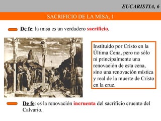 EUCARISTIA, 6 SACRIFICIO DE LA MISA, 1 De fe : la misa es un verdadero  sacrificio . Instituido por Cristo en la Última Cena, pero no sólo ni principalmente una renovación de esta cena, sino una renovación mística y real de la muerte de Cristo en la cruz. De fe : es la renovación  incruenta  del sacrificio cruento del Calvario. 
