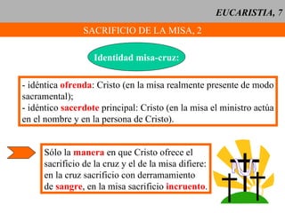 EUCARISTIA, 7 SACRIFICIO DE LA MISA, 2 Identidad misa-cruz: - idéntica  ofrenda : Cristo (en la misa realmente presente de modo sacramental); - idéntico  sacerdote  principal: Cristo (en la misa el ministro actúa en el nombre y en la persona de Cristo). Sólo la  manera  en que Cristo ofrece el sacrificio de la cruz y el de la misa difiere: en la cruz sacrificio con derramamiento de  sangre , en la misa sacrificio  incruento . 