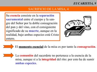 EUCARISTIA, 9 SACRIFICIO DE LA MISA, 4 Su  esencia  consiste en la  separación sacramental  entre el cuerpo y la san- gre del Señor por la doble consagración del pan y del vino, con el consiguiente significado de su  muerte , aunque en la realidad, bajo ambas especies está Cristo entero. El  momento esencial  de la misa es por tanto la  consagración . La  comunión  del sacerdote no pertenece a la esencia de la misa, aunque sí a la  integridad  del rito: por esto ha de sumir ambas especies . 