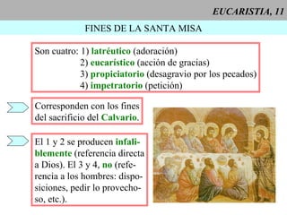 EUCARISTIA, 11 FINES DE LA SANTA MISA Son cuatro: 1)  latréutico   (adoración) 2)  eucarístico  (acción de gracias) 3)   propiciatorio  (desagravio por los pecados) 4)  impetratorio  (petición)  Corresponden con los fines del sacrificio del  Calvario . El 1 y 2 se producen  infali- blemente  (referencia directa a Dios). El 3 y 4,  no  (refe- rencia a los hombres: dispo- siciones, pedir lo provecho- so, etc.). 