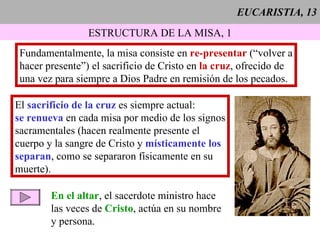 EUCARISTIA, 13 ESTRUCTURA DE LA MISA, 1 Fundamentalmente, la misa consiste en  re-presentar  (“volver a hacer presente”) el sacrificio de Cristo en  la cruz , ofrecido de una vez para siempre a Dios Padre en remisión de los pecados. El  sacrificio de la cruz  es siempre actual: se renueva  en cada misa por medio de los signos sacramentales (hacen realmente presente el  cuerpo y la sangre de Cristo y  místicamente los separan , como se separaron físicamente en su muerte). En el altar , el sacerdote ministro hace  las veces de  Cristo , actúa en su nombre y persona. 