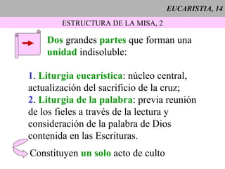 EUCARISTIA, 14 ESTRUCTURA DE LA MISA, 2 Dos  grandes  partes  que forman una  unidad  indisoluble: 1 .  Liturgia eucarística : núcleo central, actualización del sacrificio de la cruz; 2 .  Liturgia de la palabra : previa reunión de los fieles a través de la lectura y  consideración de la palabra de Dios  contenida en las Escrituras. Constituyen  un solo  acto de culto 