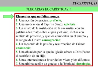 EUCARISTIA, 15 PLEGARIAS EUCARISTICAS, 1 Elementos que no faltan nunca : 1 . Una acción de gracias:  prefacio ; 2 . Una invocación al Espíritu Santo:  epiclesis ; 3 . Un relato de la institución de la eucaristía, con las  palabras de Cristo sobre el pan y el vino, dichas con  sentido de presente, y que los convierten en el cuerpo y la sangre de Cristo:  consagración ; 4 . Un recuerdo de la pasión y resurrección de Cristo: anamnesis ; 5 . Una oblación por la que la Iglesia ofrece a Dios Padre el sacrificio de su Hijo; 6 . Unas intercesiones a favor de los vivos y los difuntos; 7 . Una última acción de gracias a la Trinidad:  doxología.   