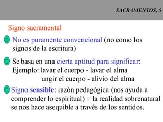 SACRAMENTOS, 5 Signo sacramental No es puramente convencional  (no como los signos de la escritura) Se   basa en una  cierta aptitud para significar : Ejemplo: lavar el cuerpo - lavar el alma ungir el cuerpo - alivio del alma Signo  sensible : razón pedagógica (nos ayuda a comprender lo espiritual) = la realidad sobrenatural se nos hace asequible a través de los sentidos. 