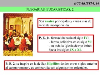 EUCARISTIA, 16 PLEGARIAS  EUCARISTICAS, 2 P. E. 1 :- formación hacia el siglo  IV ; - forma definitiva en el siglo  VI ; - en toda la Iglesia de rito latino: hacia los siglos  IX a XI . Son  cuatro  principales y varias más de  reciente incorporación. P. E. 2 : se inspira en la de San  Hipólito : de dos o tres siglos anterior al canon romano y es compartida con algunos ritos orientales. 