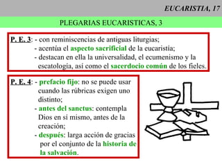 EUCARISTIA, 17 PLEGARIAS EUCARISTICAS, 3 P. E. 3 : - con reminiscencias de antiguas liturgias; - acentúa el  aspecto sacrificial  de la eucaristía; - destacan en ella la universalidad, el ecumenismo y la escatología, así como el  sacerdocio común  de los fieles. P. E. 4 : -  prefacio fijo : no se puede usar cuando las rúbricas exigen uno distinto; -  antes del sanctus : contempla Dios en sí mismo, antes de la creación; -  después : larga acción de gracias por el conjunto de la  historia de la salvación . 