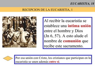 EUCARISTIA, 18 RECEPCION DE LA EUCARISTIA, 1 Al recibir la eucaristía se establece una  íntima unión entre el hombre y Dios (Jn 6, 57). A esto alude el nombre de  comunión  que recibe este sacramento. Por esa unión con Cristo, los cristianos que participan en la eucaristía se unen además  entre sí . 