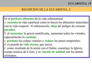 EUCARISTIA, 19 RECEPCION DE LA EUCARISTIA, 2 Es el  perfecto alimento  de la vida sobrenatural: .  sustenta  la vida espiritual como lo hacen los alimentos materiales con la vida corporal. Al robustecerla,  aleja  del peligro de cometer pecados ; . al  aumentar   la gracia santificante, aumentan todas las virtudes, especialmente la  caridad ; .  perdona  las culpas veniales y  reduce  las penas temporales; . es prenda de  vida eterna , que incoa; . como resultado de la unión con el Señor, construye la Iglesia, cuerpo místico de Cristo, y es  vínculo de unidad  con los demás  cristianos.  