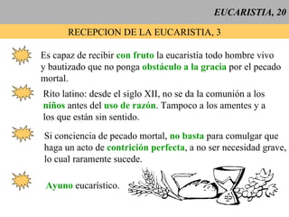 EUCARISTIA, 20 RECEPCION DE LA EUCARISTIA, 3 Es capaz de recibir  con fruto  la eucaristía todo hombre vivo y bautizado que no ponga  obstáculo a la gracia  por el pecado mortal. Rito latino: desde el siglo XII, no se da la comunión a los niños  antes del  uso de razón . Tampoco a los amentes y a los que están sin sentido.  Si conciencia de pecado mortal,  no basta  para comulgar que haga un acto de  contrición perfecta , a no ser necesidad grave, lo cual raramente sucede. Ayuno  eucarístico. 