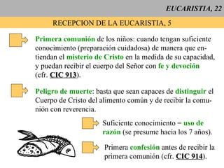EUCARISTIA, 22 RECEPCION DE LA EUCARISTIA, 5 Primera comunión  de los niños: cuando tengan suficiente conocimiento (preparación cuidadosa) de manera que en- tiendan el  misterio de Cristo  en la medida de su capacidad,  y puedan recibir el cuerpo del Señor con  fe y devoción (cfr.  CIC 913 ). Peligro de muerte : basta que sean capaces de  distinguir  el Cuerpo de Cristo del alimento común y de recibir la comu- nión con reverencia. Suficiente conocimiento =  uso de razón  (se presume hacia los 7 años). Primera  confesión  antes de recibir la primera comunión (cfr.  CIC 914 ). 