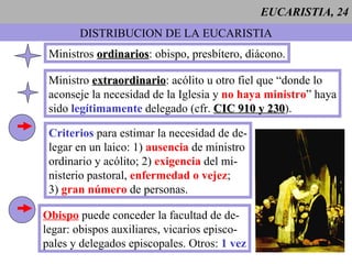 EUCARISTIA, 24 DISTRIBUCION DE LA EUCARISTIA Ministros  ordinarios : obispo, presbítero, diácono. Ministro  extraordinario : acólito u otro fiel que “donde lo  aconseje la necesidad de la Iglesia y  no haya ministro ” haya sido  legítimamente  delegado (cfr.  CIC 910 y 230 ). Criterios  para estimar la necesidad de de- legar en un laico: 1)  ausencia  de ministro ordinario y acólito; 2)  exigencia  del mi- nisterio pastoral,  enfermedad o vejez ; 3)  gran número  de personas. Obispo  puede conceder la facultad de de- legar: obispos auxiliares, vicarios episco- pales y delegados episcopales. Otros:  1 vez 