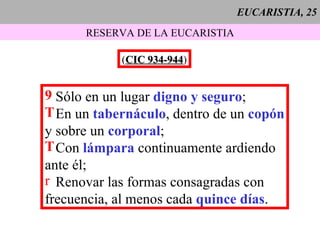 EUCARISTIA, 25 RESERVA DE LA EUCARISTIA ( CIC 934-944 ) Sólo en un lugar  digno y seguro ; En un  tabernáculo , dentro de un  copón y sobre un  corporal ; Con  lámpara  continuamente ardiendo ante él; Renovar las formas consagradas con frecuencia, al menos cada  quince días .   