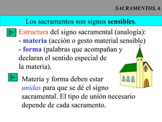 SACRAMENTOS, 6 Los sacramentos son signos  sensibles . Estructura  del signo sacramental (analogía): -   materia  (acción o gesto material sensible) -  forma  (palabras que acompañan y declaran el sentido especial de la materia). Materia y forma deben estar unidas  para que se dé el signo sacramental. El tipo de unión necesario depende de cada sacramento. 
