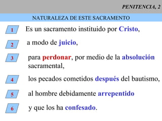 PENITENCIA, 2 NATURALEZA DE ESTE SACRAMENTO 1 Es un sacramento instituido por  Cristo , 2 a modo de  juicio ,   3 para  perdonar , por medio de la  absolución sacramental, 4 los pecados cometidos  después  del bautismo, 5 al hombre debidamente  arrepentido 6 y que los ha  confesado . 