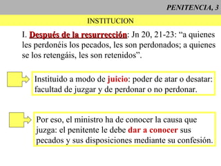 PENITENCIA, 3 INSTITUCION I.  Después de la resurrección : Jn 20, 21-23: “a quienes les perdonéis los pecados, les son perdonados; a quienes se los retengáis, les son retenidos”. Instituido a modo de  juicio : poder de atar o desatar: facultad de juzgar y de perdonar o no perdonar. Por eso, el ministro ha de conocer la causa que juzga: el penitente le debe  dar a conocer  sus pecados y sus disposiciones mediante su confesión. 