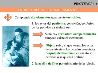 PENITENCIA, 4 ESTRUCTURA DE ESTE SACRAMENTO, 1 Comprende  dos elementos  igualmente  esenciales : 1. los actos del  penitente : contrición, confesión de los pecados y satisfacción. Si no hay  verdadero arrepentimiento tampoco existe el sacramento. Objeto  sobre el que versan los actos del penitente = los pecados cometidos después del bautismo  en cuanto se  detestan o se quieren destruir. 2. la  acción de Dios  por ministerio de la Iglesia. 