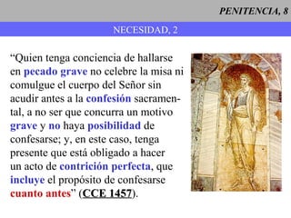 PENITENCIA, 8 NECESIDAD, 2 “ Quien tenga conciencia de hallarse en  pecado grave  no celebre la misa ni comulgue el cuerpo del Señor sin acudir antes a la  confesión  sacramen- tal, a no ser que concurra un motivo grave  y  no  haya  posibilidad  de confesarse; y, en este caso, tenga  presente que está obligado a hacer un acto de  contrición perfecta , que incluye  el propósito de confesarse cuanto antes ” ( CCE 1457 ). 