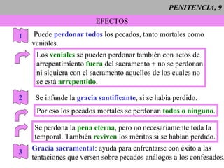 PENITENCIA, 9 EFECTOS Puede  perdonar todos  los pecados, tanto mortales como veniales. 1 Los  veniales  se pueden perdonar también con actos de arrepentimiento  fuera   del sacramento + no se perdonan ni siquiera con el sacramento aquellos de los cuales no se está  arrepentido . 2 Se infunde la  gracia santificante , si se había perdido. Por eso los pecados mortales se perdonan  todos o ninguno . Se perdona la  pena eterna , pero no necesariamente toda la  temporal. También  reviven  los méritos si se habían perdido. 3 Gracia sacramental : ayuda para enfrentarse con éxito a las tentaciones que versen sobre pecados análogos a los confesados. 