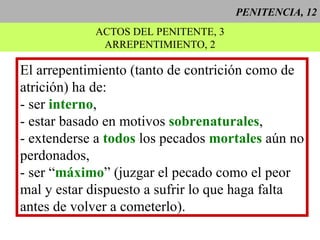 PENITENCIA, 12 ACTOS DEL PENITENTE, 3 ARREPENTIMIENTO, 2 El arrepentimiento (tanto de contrición como de atrición) ha de: - ser  interno , - estar basado en motivos  sobrenaturales , - extenderse a  todos  los pecados  mortales  aún no perdonados, - ser “ máximo ” (juzgar el pecado como el peor mal y estar dispuesto a sufrir lo que haga falta antes de volver a cometerlo). 