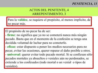 PENITENCIA, 13 ACTOS DEL PENITENTE, 4 ARREPENTIMIENTO, 3 Para la  validez , se requiere el propósito, al menos implícito, de no pecar más. El propósito de no pecar ha de ser: -  firme : no significa que ya no se cometerá nunca más ningún pecado. Basta que en el momento de la confesión se tenga una  decidida voluntad de luchar para no cometerlo. -  eficaz : estar dispuesto a poner los medios necesarios para no  pecar, evitar las ocasiones, querer reparar el daño posible a otros. -  universal : querer evitar todo pecado mortal. Si se confiesan sólo pecados mortales ya absueltos o veniales aún no perdonados, se extiende a los confesados (todo mortal o un venial  o tipos de  veniales).  